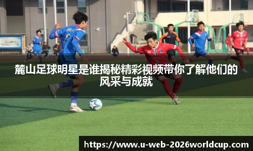 麓山足球明星是谁揭秘精彩视频带你了解他们的风采与成就
